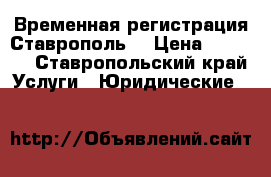 Временная регистрация Ставрополь  › Цена ­ 1 000 - Ставропольский край Услуги » Юридические   